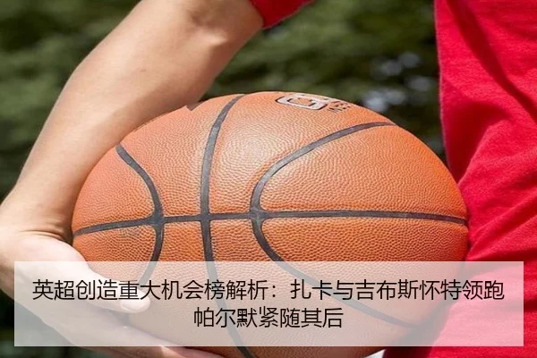 英超创造重大机会榜解析：扎卡与吉布斯怀特领跑帕尔默紧随其后